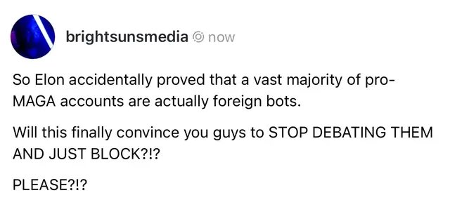 Russia, Nigeria, India, Israel. That’s where all the “America-first” and Pro-MAGA accounts are from. Elon revealed the bots and wasn’t happy that it proved us right so he disabled it. This goes so much deeper than just the MAGA accounts. Everything in the alt-right pipeline is also likely a bot or an account being propped up by bots or being paid directly by foreign nations to peddle their influence on the dumb. Stop. Feeding. The. Bots. Just block them and move on. If we had done that from the beginning instead of engaging in this stupid “Debate Me bro” mindset we likely wouldn’t be where we are today. 