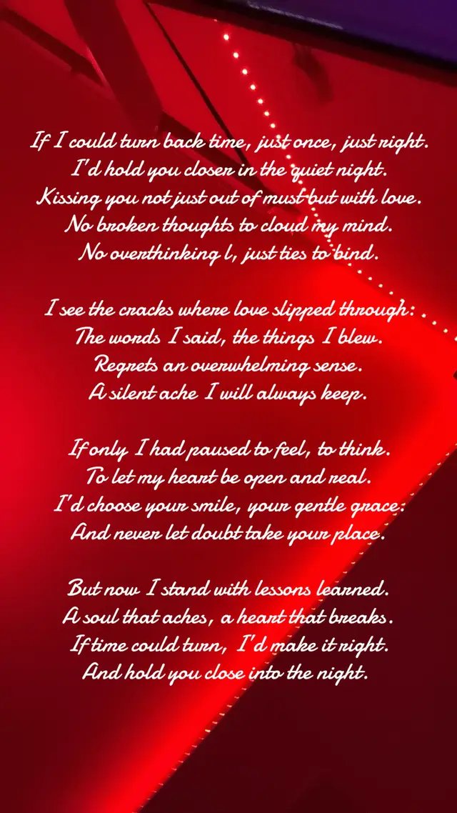 If I could turn back time, just once, just right.  I’d hold you closer in the quiet night.  Kissing you not just out of must but with love.  No broken thoughts to cloud my mind.  No overthinking, just ties to bind.  I see the cracks where love slipped through.  The words I said, the things I blew.  Regrets an overwhelming sense.  A silent ache I will always keep.  If only I had paused to feel, to think.  To let my heart be open and real.  I’d choose your smile, your gentle grace. And never let doubt take your place.  But now I stand with lessons learned.  A soul that aches, a heart that breaks.  If time could turn, I’d make it right.  And hold you close into the night. 
