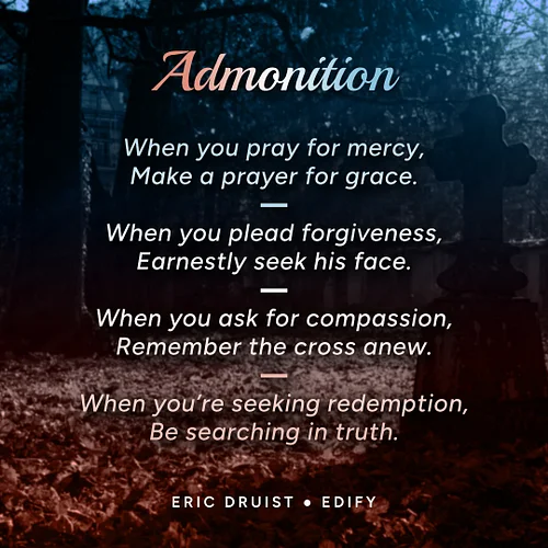 Admonition
by Eric Druist

When you pray for mercy,
Make a prayer for grace.

When you plead forgiveness,
Earnestly seek his ...