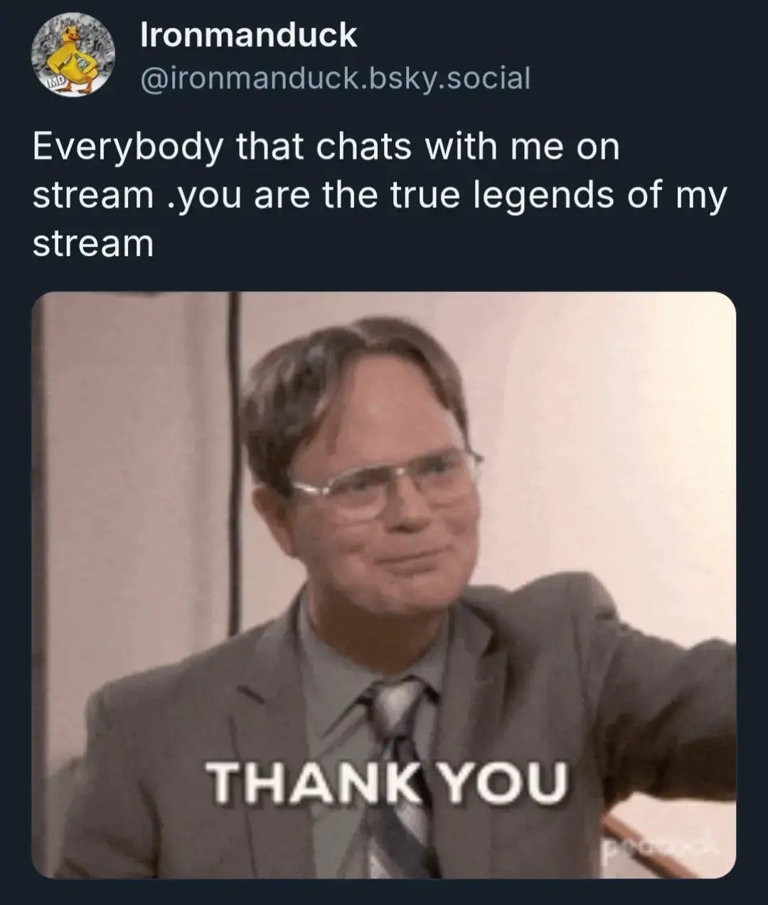 Everybody that chats with me on stream .you are the true legends of my stream 