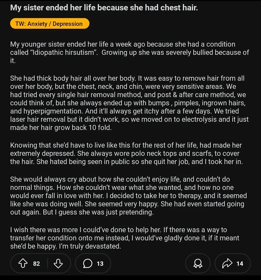My sister ended her life because she had chest hair.  TW: Anxiety / Depression  My younger sister ended her life a week ago because she had a condition called 