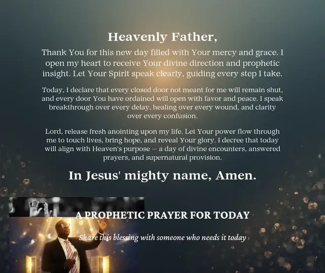 Prophetic Prayer for Today Heavenly Father, Thank You for this new day filled with Your mercy and grace. I open my heart to receive Your divine direction and prophetic insight. Let Your Spirit speak clearly, guiding every step I take. Today, I declare that every closed door not meant for me will remain shut, and every door You have ordained will open with favor and peace. I speak breakthrough over every delay, healing over every wound, and clarity over every confusion. Lord, release fresh anointing upon my life. Let Your power flow through me to touch lives, bring hope, and reveal Your glory. I decree that today will align with Heaven’s purpose — a day of divine encounters, answered prayers, and supernatural provision. In Jesus’ mighty name, Amen.