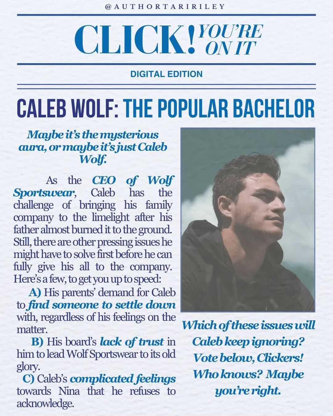 Meet Caleb Wolf: The Popular Bachelor Maybe it’s the mysterious aura, or maybe it’s jusy Caleb Wolf. As the CEO of Wolf Sportswear, Caleb has the challenge of bringing his family company to the limelight after his father almost burned it to the ground. Still, there are other pressing issues he might have to solve first before he can fully give his all to the company. Here’s a few, to get you up to speed; 💍 A) His parents’ demand for Caleb to find someone to settle down with, regardless of his feelings on the matter. 🧑🏻‍💼 B) His board’s lack of trust in him to lead Wolf Sportswear to its old glory. 💘 C) Caleb’s complicated feelings towards Nina that he refuses to acknowledge. Which one of these issues will Caleb keep ignoring? Vote below, Clickers!  Who knows? Maybe you’re right. 🏙️ About Risky Business RISKY BUSINESS is an Adult Contemporary Romance Serial that follows the lives of six people as they try to navigate work, love, life and secrets without getting exposed by the most ruthless tabloid in the city. Can they keep their secrets from the public eye? If you like GOSSIP GIRL, you’ll love this serial. Episode 1 releases May 20, 2025. You can pre-order it NOW on my website or at your favourite retailer. Check the 🔗 in my profile for more info ☺️  #BookTok #IndieAuthor #RomanceAuthor #ContemporaryRomance #ContemporaryRomanceBooks #WorkplaceRomance #OfficeRomance #CEORomance #SlowburnRomance #Bookstagram #BookComingSoon #UpcomingBookRelease #RomanceBookTok #CharacterIntroduction #CharacterIntro #AuthorTariRiley #RiskyBusinessSerial 