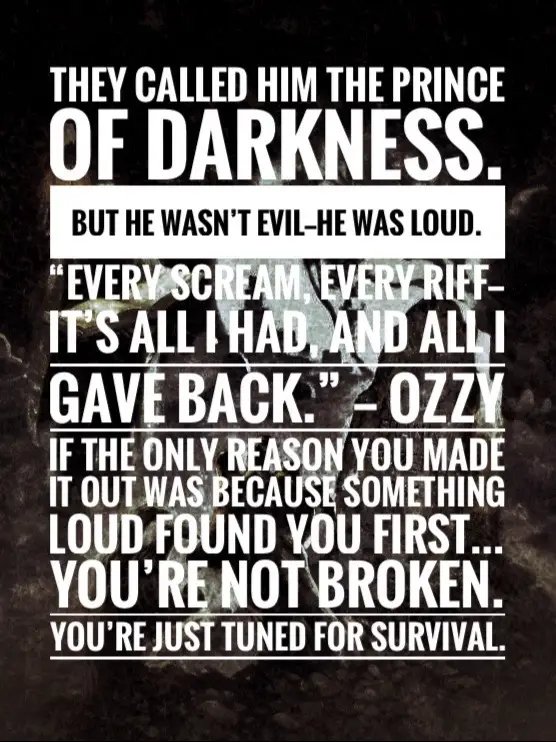 They called him the Prince of Darkness. But he wasn’t evil—he was loud. “Every scream, every riff—it’s all I had, and all I gave back.” — Ozzy If the only reason you made it out was because something loud found you first… You’re not broken. You’re just tuned for survival. Comment “NOISE SAVED ME” if your chaos ever came with a soundtrack.